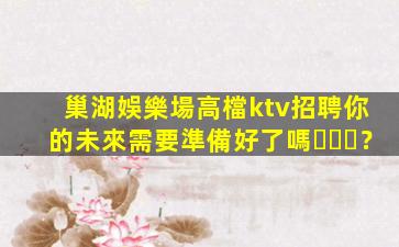 巢湖娛樂場高檔ktv招聘你的未來需要準備好了嗎？
